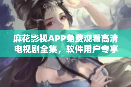 麻花影视APP免费观看高清电视剧全集，软件用户专享福利