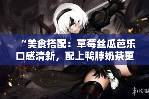 “美食搭配：草莓丝瓜芭乐口感清新，配上鸭脖奶茶更添一分浓郁”