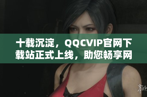 十载沉淀，QQCVIP官网下载站正式上线，助您畅享网络精品