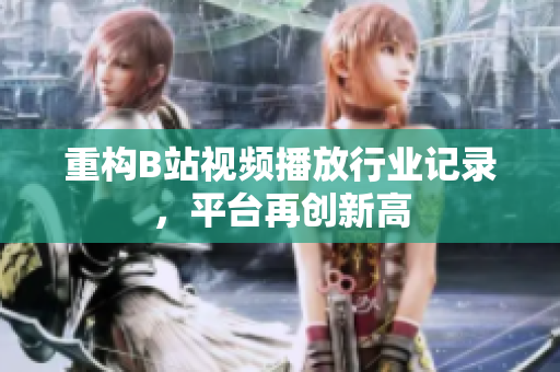 重构B站视频播放行业记录，平台再创新高