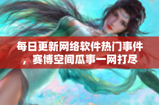 每日更新网络软件热门事件，赛博空间瓜事一网打尽