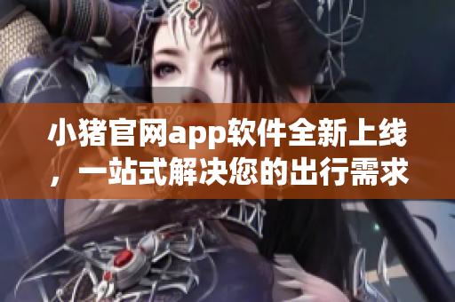 小猪官网app软件全新上线，一站式解决您的出行需求