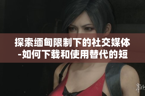 探索缅甸限制下的社交媒体-如何下载和使用替代的短视频软件？