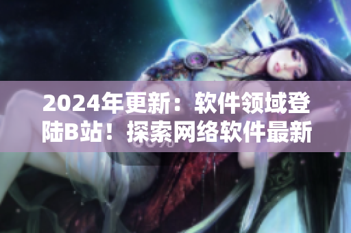 2024年更新：软件领域登陆B站！探索网络软件最新技术、趋势和应用！