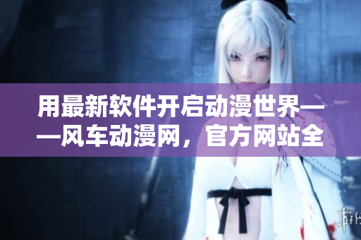 用最新软件开启动漫世界——风车动漫网，官方网站全面升级
