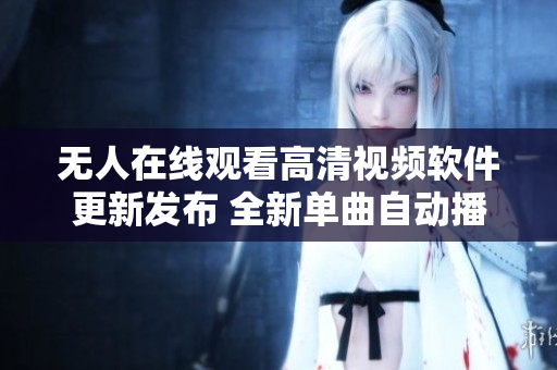 无人在线观看高清视频软件更新发布 全新单曲自动播放功能