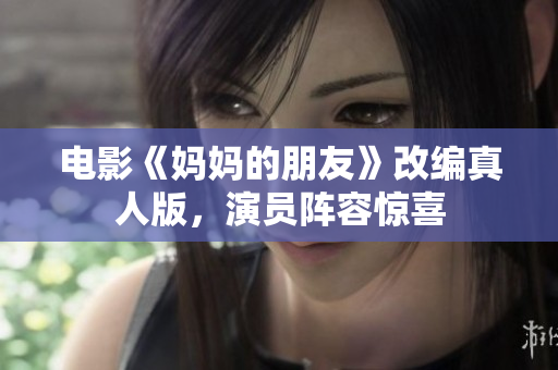 电影《妈妈的朋友》改编真人版，演员阵容惊喜