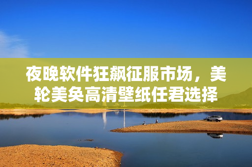 夜晚软件狂飙征服市场，美轮美奂高清壁纸任君选择