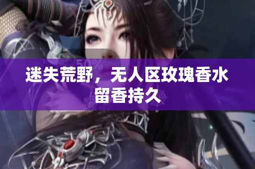迷失荒野，无人区玫瑰香水留香持久