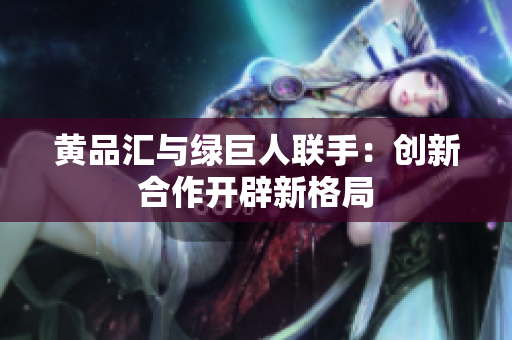 黄品汇与绿巨人联手：创新合作开辟新格局
