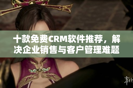 十款免费CRM软件推荐，解决企业销售与客户管理难题！