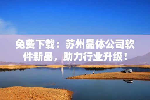 免费下载：苏州晶体公司软件新品，助力行业升级！