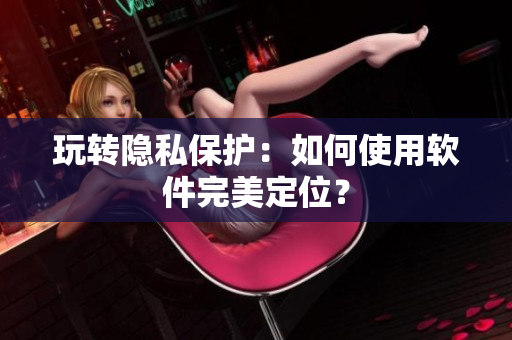 玩转隐私保护：如何使用软件完美定位？
