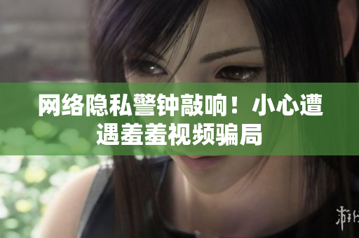 网络隐私警钟敲响！小心遭遇羞羞视频骗局