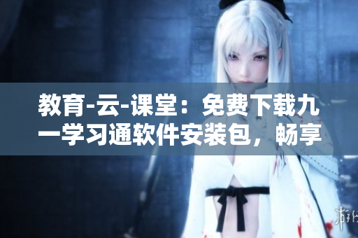教育-云-课堂：免费下载九一学习通软件安装包，畅享在线学习新体验！
