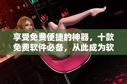 享受免费便捷的神器，十款免费软件必备，从此成为软件操作大师！
