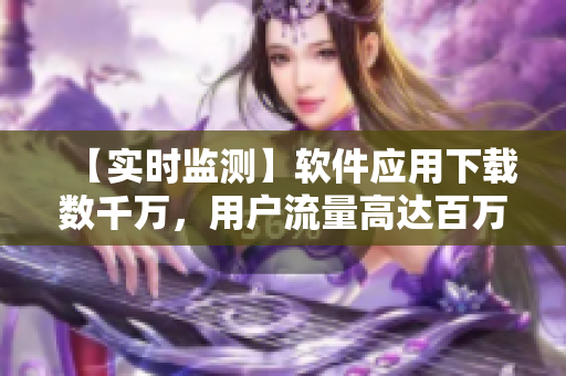 【实时监测】软件应用下载数千万,用户流量高达百万级,成为行业领袖! 【实时监测】软件应用下载数千万,用户流量高达百万级,成为行业领袖!