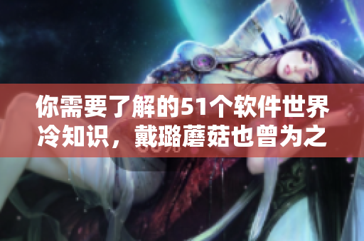 你需要了解的51个软件世界冷知识,戴璐蘑菇也曾为之惊叹 你需要了解的51个软件世界冷知识,戴璐蘑菇也曾为之惊叹