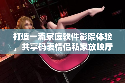 打造一流家庭软件影院体验，共享码表情侣私家放映厅