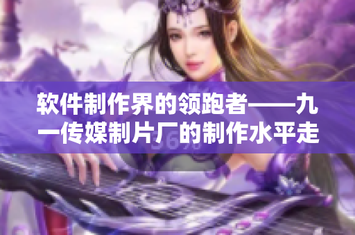 软件制作界的领跑者——九一传媒制片厂的制作水平走红! 软件制作界的领跑者——九一传媒制片厂的制作水平走红!