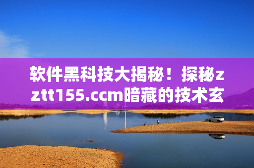 软件黑科技大揭秘！探秘zztt155.ccm暗藏的技术玄机