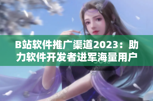 B站软件推广渠道2023：助力软件开发者进军海量用户市场