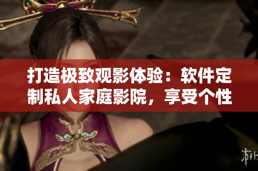 打造极致观影体验：软件定制私人家庭影院，享受个性化imax情侣空间！