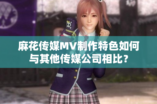 麻花传媒MV制作特色如何与其他传媒公司相比？
