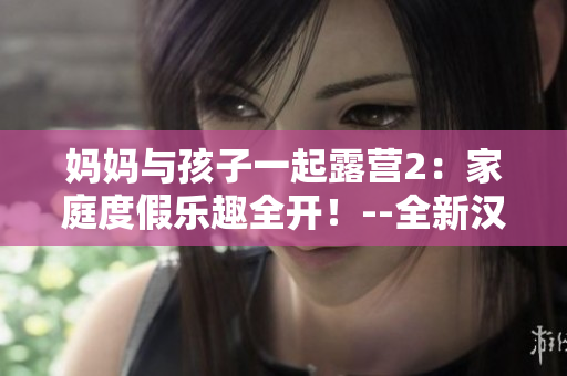 妈妈与孩子一起露营2：家庭度假乐趣全开！--全新汉化版游戏重制火爆上线