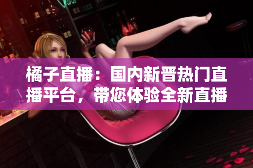 橘子直播：国内新晋热门直播平台，带您体验全新直播乐趣