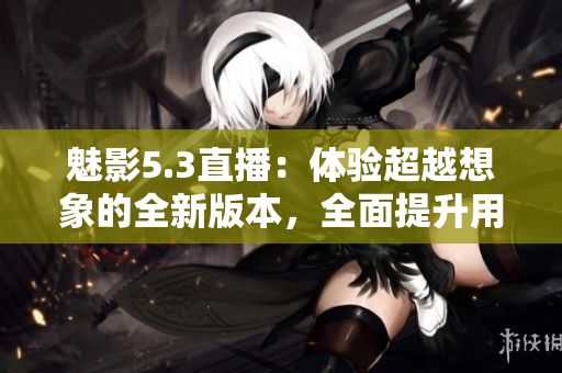魅影5.3直播：体验超越想象的全新版本，全面提升用户体验