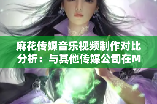 麻花传媒音乐视频制作对比分析：与其他传媒公司在MV制作上的差异及市场表现对比