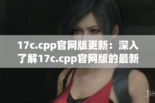 17c.cpp官网版更新：深入了解17c.cpp官网版的最新版本