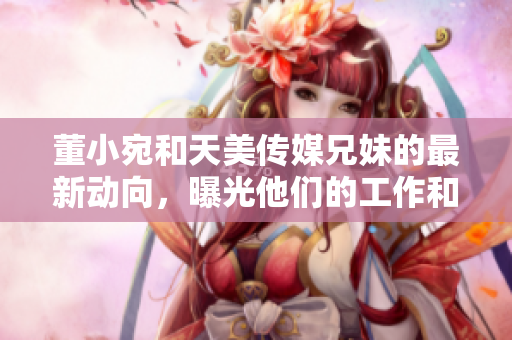董小宛和天美传媒兄妹的最新动向，曝光他们的工作和生活状态