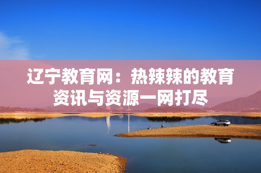 辽宁教育网：热辣辣的教育资讯与资源一网打尽