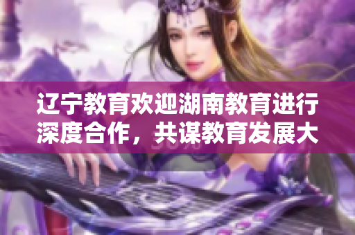 辽宁教育欢迎湖南教育进行深度合作，共谋教育发展大计