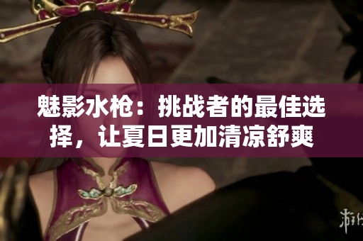 魅影水枪：挑战者的最佳选择，让夏日更加清凉舒爽