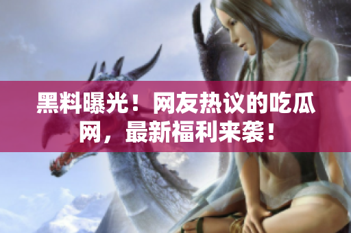 黑料曝光！网友热议的吃瓜网，最新福利来袭！