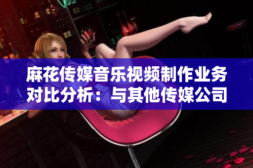 麻花传媒音乐视频制作业务对比分析：与其他传媒公司相比的优势与特色
