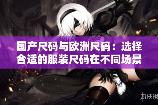 国产尺码与欧洲尺码：选择合适的服装尺码在不同场景的重要性