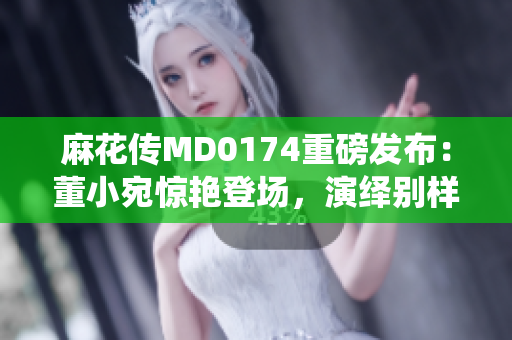 麻花传MD0174重磅发布：董小宛惊艳登场，演绎别样精彩