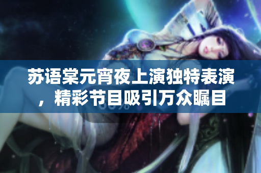 苏语棠元宵夜上演独特表演，精彩节目吸引万众瞩目