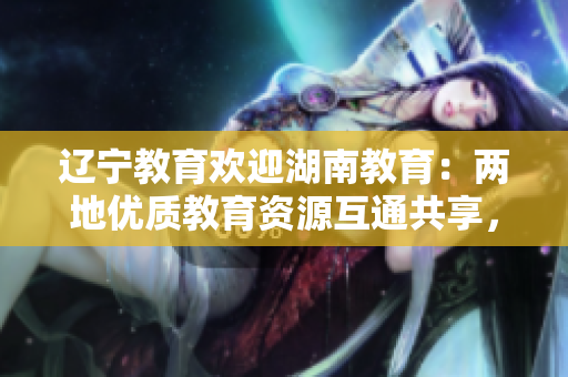 辽宁教育欢迎湖南教育：两地优质教育资源互通共享，携手共建教育发展大格局