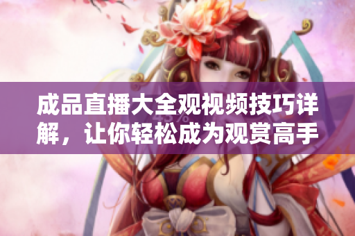 成品直播大全观视频技巧详解，让你轻松成为观赏高手