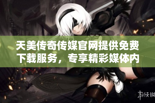 天美传奇传媒官网提供免费下载服务，专享精彩媒体内容