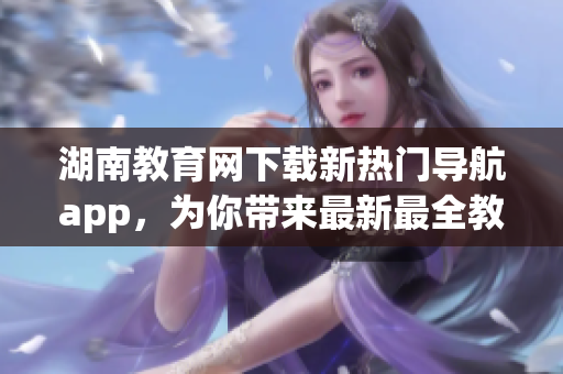 湖南教育网下载新热门导航app，为你带来最新最全教育资源