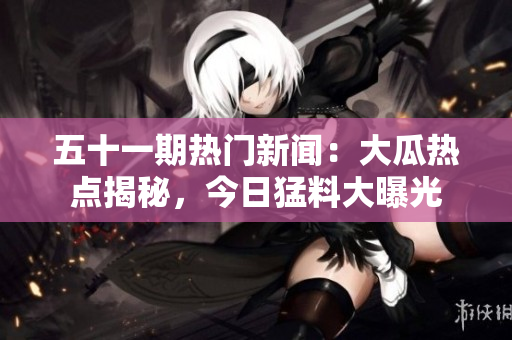 五十一期热门新闻：大瓜热点揭秘，今日猛料大曝光