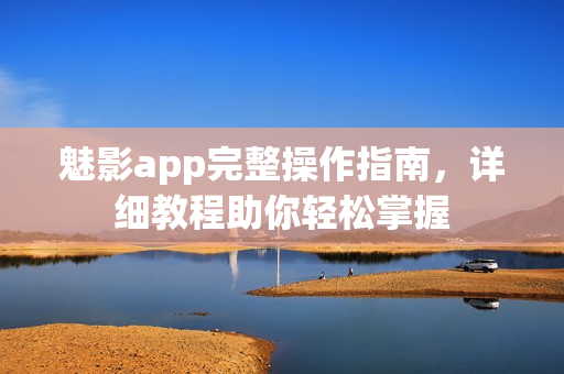 魅影app完整操作指南，详细教程助你轻松掌握