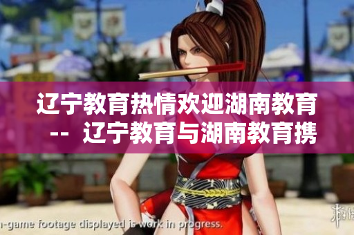 辽宁教育热情欢迎湖南教育  --  辽宁教育与湖南教育携手共进，共谋发展大计