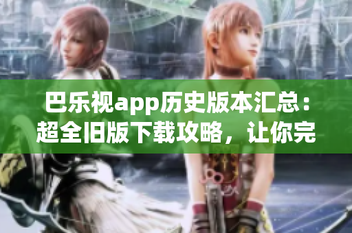 巴乐视app历史版本汇总：超全旧版下载攻略，让你完美回味经典体验
